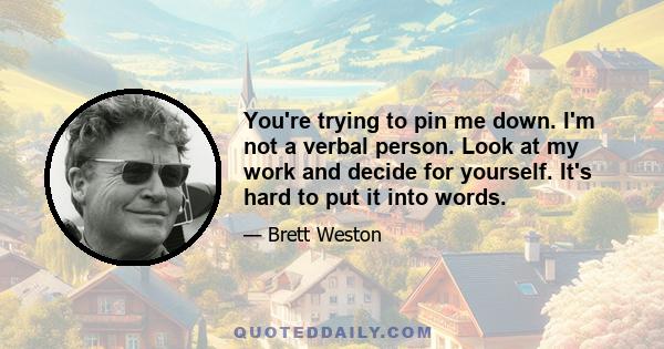 You're trying to pin me down. I'm not a verbal person. Look at my work and decide for yourself. It's hard to put it into words.