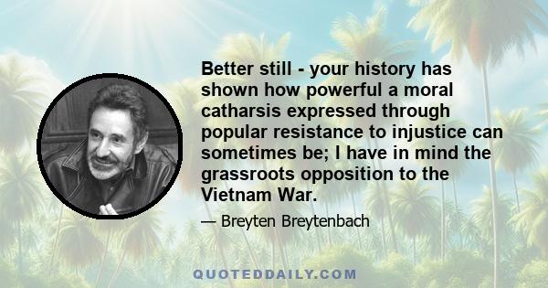 Better still - your history has shown how powerful a moral catharsis expressed through popular resistance to injustice can sometimes be; I have in mind the grassroots opposition to the Vietnam War.