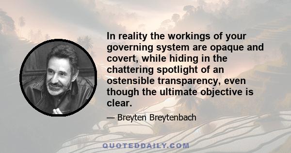 In reality the workings of your governing system are opaque and covert, while hiding in the chattering spotlight of an ostensible transparency, even though the ultimate objective is clear.