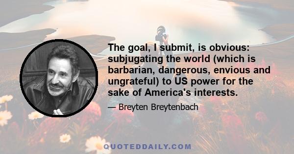 The goal, I submit, is obvious: subjugating the world (which is barbarian, dangerous, envious and ungrateful) to US power for the sake of America's interests.