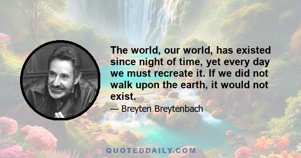 The world, our world, has existed since night of time, yet every day we must recreate it. If we did not walk upon the earth, it would not exist.