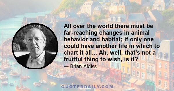 All over the world there must be far-reaching changes in animal behavior and habitat; if only one could have another life in which to chart it all... Ah, well, that's not a fruitful thing to wish, is it?