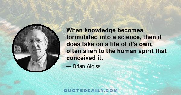 When knowledge becomes formulated into a science, then it does take on a life of it's own, often alien to the human spirit that conceived it.