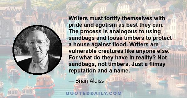 Writers must fortify themselves with pride and egotism as best they can. The process is analogous to using sandbags and loose timbers to protect a house against flood. Writers are vulnerable creatures like anyone else.