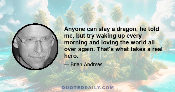 Anyone can slay a dragon, he told me, but try waking up every morning and loving the world all over again. That's what takes a real hero.