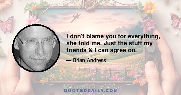 I don't blame you for everything, she told me. Just the stuff my friends & I can agree on.