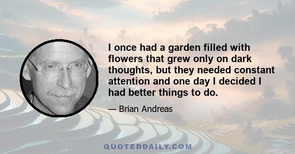 I once had a garden filled with flowers that grew only on dark thoughts, but they needed constant attention and one day I decided I had better things to do.