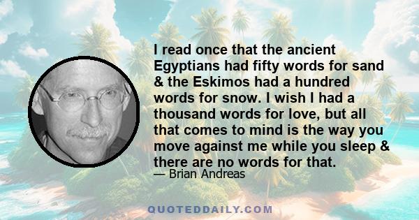 I read once that the ancient Egyptians had fifty words for sand & the Eskimos had a hundred words for snow. I wish I had a thousand words for love, but all that comes to mind is the way you move against me while you