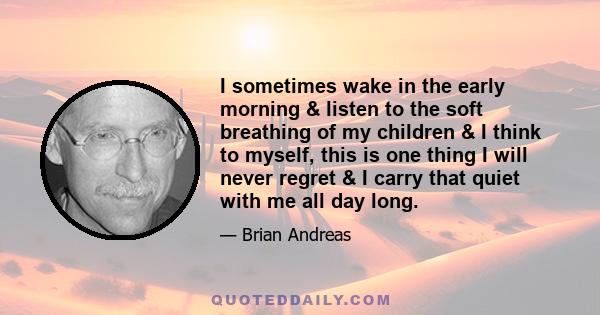 I sometimes wake in the early morning & listen to the soft breathing of my children & I think to myself, this is one thing I will never regret & I carry that quiet with me all day long.