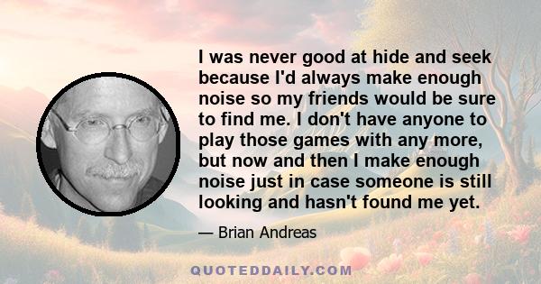 I was never good at hide and seek because I'd always make enough noise so my friends would be sure to find me. I don't have anyone to play those games with any more, but now and then I make enough noise just in case