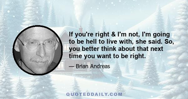 If you're right & I'm not, I'm going to be hell to live with, she said. So, you better think about that next time you want to be right.