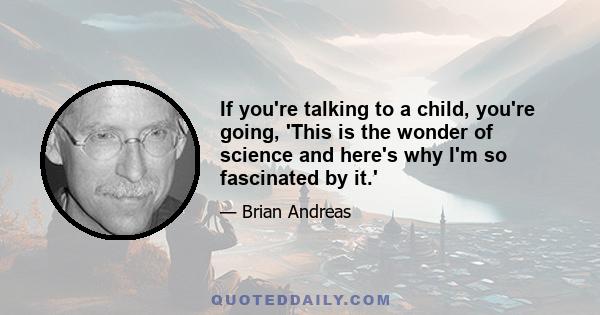 If you're talking to a child, you're going, 'This is the wonder of science and here's why I'm so fascinated by it.'