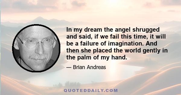 In my dream the angel shrugged and said, if we fail this time, it will be a failure of imagination. And then she placed the world gently in the palm of my hand.