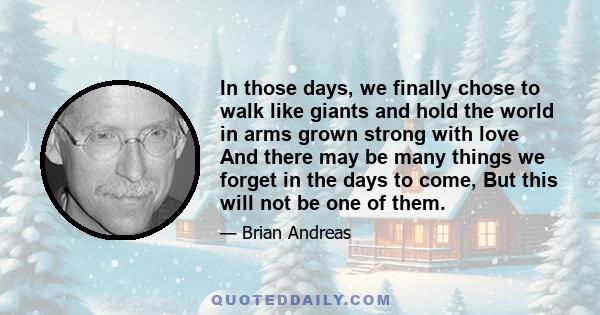 In those days, we finally chose to walk like giants and hold the world in arms grown strong with love And there may be many things we forget in the days to come, But this will not be one of them.