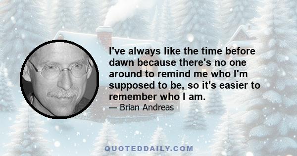 I've always like the time before dawn because there's no one around to remind me who I'm supposed to be, so it's easier to remember who I am.