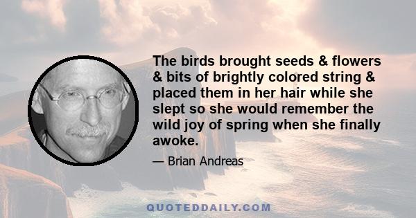 The birds brought seeds & flowers & bits of brightly colored string & placed them in her hair while she slept so she would remember the wild joy of spring when she finally awoke.