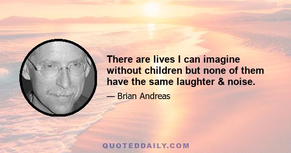 There are lives I can imagine without children but none of them have the same laughter & noise.