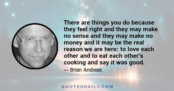 There are things you do because they feel right and they may make no sense and they may make no money and it may be the real reason we are here: to love each other and to eat each other's cooking and say it was good.