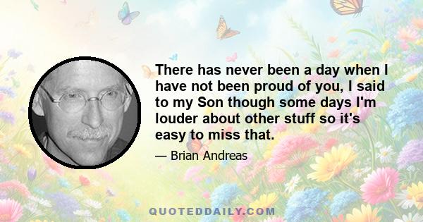 There has never been a day when I have not been proud of you, I said to my Son though some days I'm louder about other stuff so it's easy to miss that.