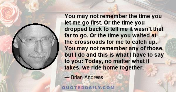 You may not remember the time you let me go first. Or the time you dropped back to tell me it wasn't that far to go. Or the time you waited at the crossroads for me to catch up. You may not remember any of those, but I