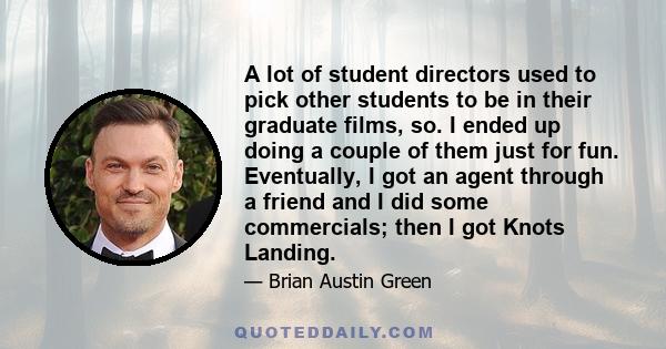 A lot of student directors used to pick other students to be in their graduate films, so. I ended up doing a couple of them just for fun. Eventually, I got an agent through a friend and I did some commercials; then I