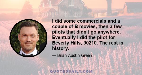 I did some commercials and a couple of B movies, then a few pilots that didn't go anywhere. Eventually I did the pilot for Beverly Hills, 90210. The rest is history.