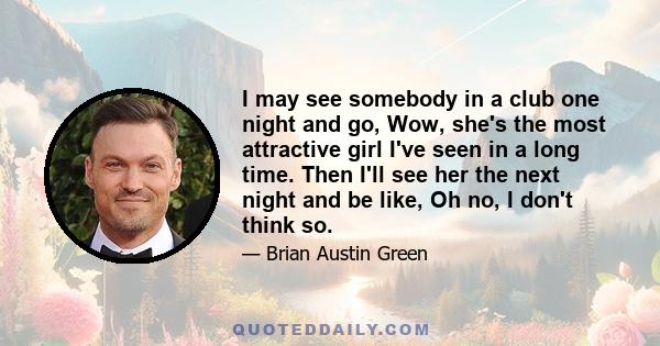 I may see somebody in a club one night and go, Wow, she's the most attractive girl I've seen in a long time. Then I'll see her the next night and be like, Oh no, I don't think so.