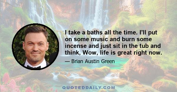 I take a baths all the time. I'll put on some music and burn some incense and just sit in the tub and think, Wow, life is great right now.