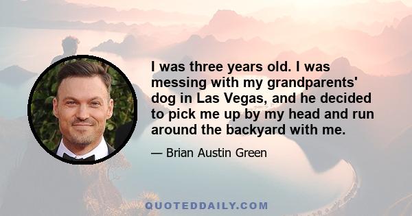 I was three years old. I was messing with my grandparents' dog in Las Vegas, and he decided to pick me up by my head and run around the backyard with me.