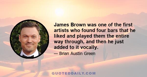 James Brown was one of the first artists who found four bars that he liked and played them the entire way through, and then he just added to it vocally.