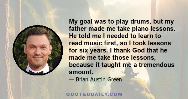 My goal was to play drums, but my father made me take piano lessons. He told me I needed to learn to read music first, so I took lessons for six years. I thank God that he made me take those lessons, because it taught