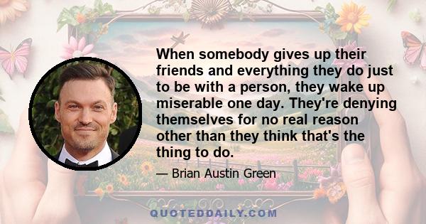 When somebody gives up their friends and everything they do just to be with a person, they wake up miserable one day. They're denying themselves for no real reason other than they think that's the thing to do.