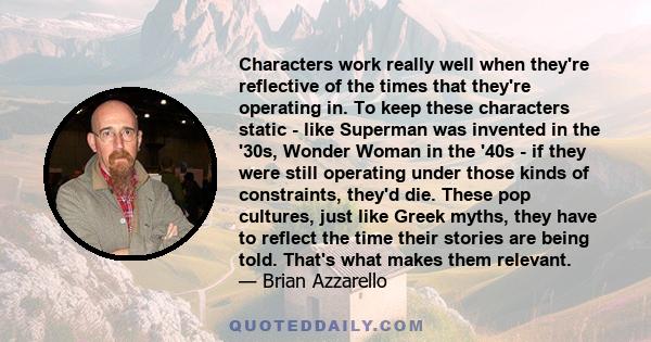 Characters work really well when they're reflective of the times that they're operating in. To keep these characters static - like Superman was invented in the '30s, Wonder Woman in the '40s - if they were still