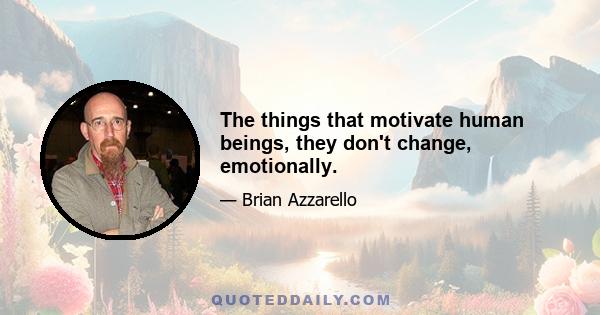 The things that motivate human beings, they don't change, emotionally.