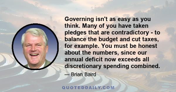 Governing isn't as easy as you think. Many of you have taken pledges that are contradictory - to balance the budget and cut taxes, for example. You must be honest about the numbers, since our annual deficit now exceeds