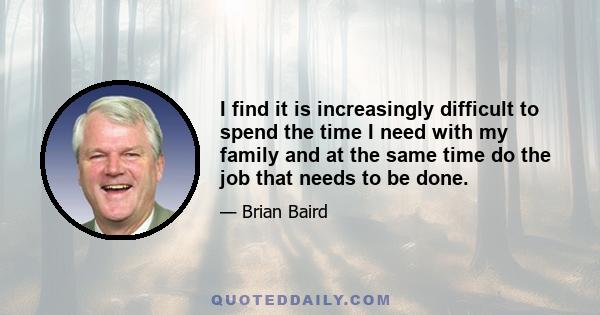 I find it is increasingly difficult to spend the time I need with my family and at the same time do the job that needs to be done.