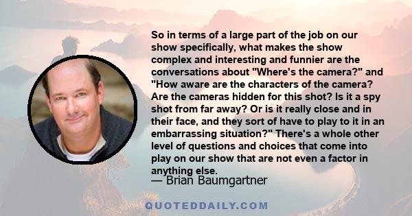 So in terms of a large part of the job on our show specifically, what makes the show complex and interesting and funnier are the conversations about Where's the camera? and How aware are the characters of the camera?