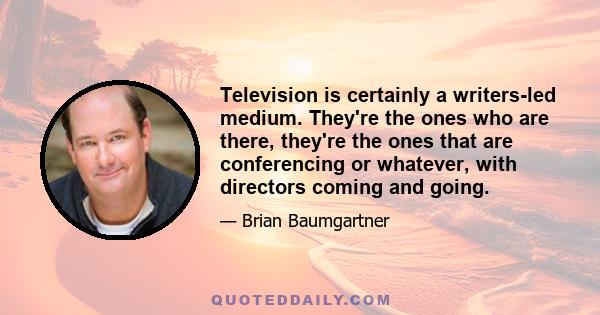 Television is certainly a writers-led medium. They're the ones who are there, they're the ones that are conferencing or whatever, with directors coming and going.