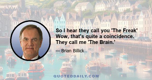 So I hear they call you 'The Freak' Wow, that's quite a coincidence. They call me 'The Brain.'