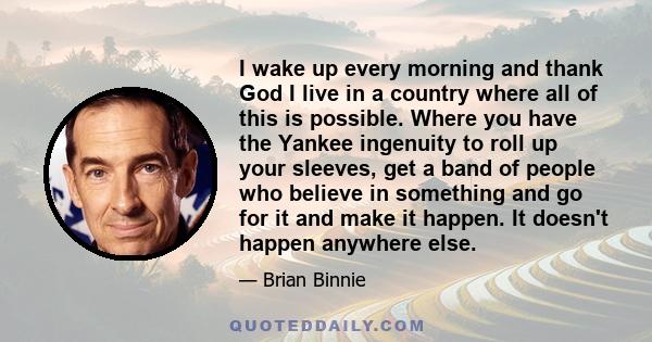 I wake up every morning and thank God I live in a country where all of this is possible. Where you have the Yankee ingenuity to roll up your sleeves, get a band of people who believe in something and go for it and make