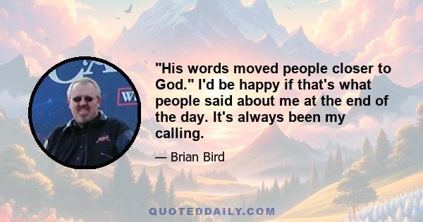 His words moved people closer to God. I'd be happy if that's what people said about me at the end of the day. It's always been my calling.