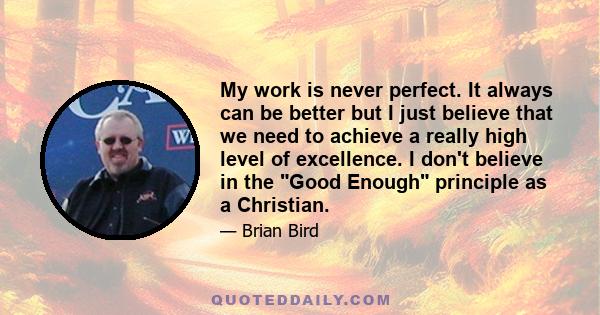 My work is never perfect. It always can be better but I just believe that we need to achieve a really high level of excellence. I don't believe in the Good Enough principle as a Christian.