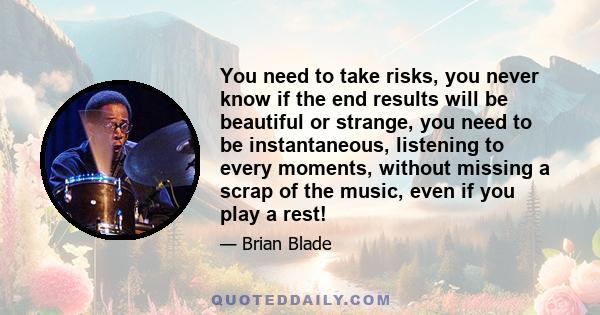 You need to take risks, you never know if the end results will be beautiful or strange, you need to be instantaneous, listening to every moments, without missing a scrap of the music, even if you play a rest!