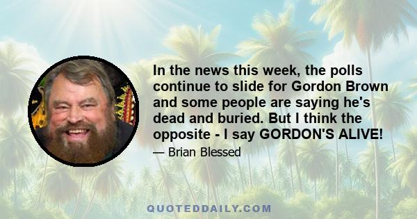 In the news this week, the polls continue to slide for Gordon Brown and some people are saying he's dead and buried. But I think the opposite - I say GORDON'S ALIVE!