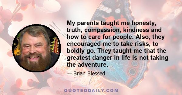 My parents taught me honesty, truth, compassion, kindness and how to care for people. Also, they encouraged me to take risks, to boldly go. They taught me that the greatest danger in life is not taking the adventure.