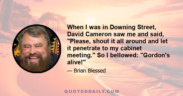 When I was in Downing Street, David Cameron saw me and said, Please, shout it all around and let it penetrate to my cabinet meeting. So I bellowed: Gordon's alive!