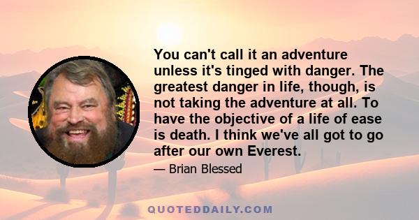 You can't call it an adventure unless it's tinged with danger. The greatest danger in life, though, is not taking the adventure at all. To have the objective of a life of ease is death. I think we've all got to go after 