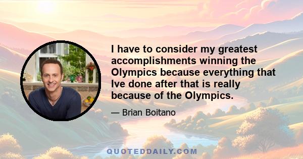 I have to consider my greatest accomplishments winning the Olympics because everything that Ive done after that is really because of the Olympics.