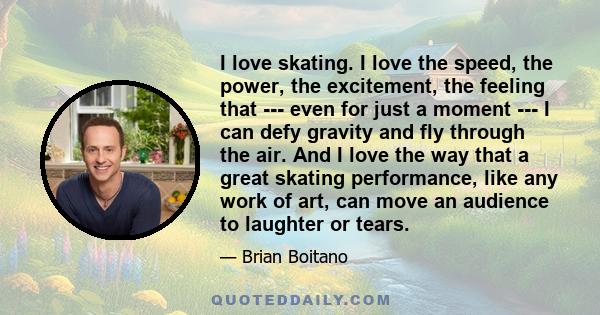 I love skating. I love the speed, the power, the excitement, the feeling that --- even for just a moment --- I can defy gravity and fly through the air. And I love the way that a great skating performance, like any work 