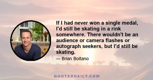 If I had never won a single medal, I'd still be skating in a rink somewhere. There wouldn't be an audience or camera flashes or autograph seekers, but I'd still be skating.